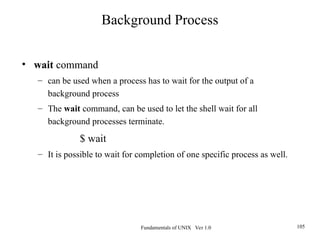 Fundamentals of UNIX Ver 1.0 105
• wait command
– can be used when a process has to wait for the output of a
background process
– The wait command, can be used to let the shell wait for all
background processes terminate.
$ wait
– It is possible to wait for completion of one specific process as well.
Background Process
 