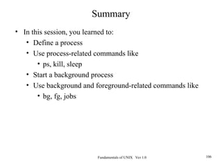 Fundamentals of UNIX Ver 1.0 106
Summary
• In this session, you learned to:
• Define a process
• Use process-related commands like
• ps, kill, sleep
• Start a background process
• Use background and foreground-related commands like
• bg, fg, jobs
 