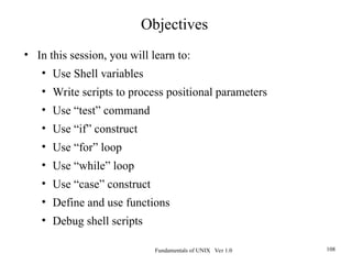 Fundamentals of UNIX Ver 1.0 108
• In this session, you will learn to:
• Use Shell variables
• Write scripts to process positional parameters
• Use “test” command
• Use “if” construct
• Use “for” loop
• Use “while” loop
• Use “case” construct
• Define and use functions
• Debug shell scripts
Objectives
 