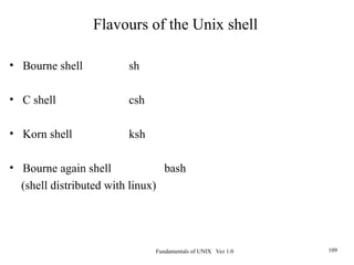Fundamentals of UNIX Ver 1.0 109
• Bourne shell sh
• C shell csh
• Korn shell ksh
• Bourne again shell bash
(shell distributed with linux)
Flavours of the Unix shell
 