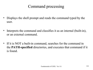 Fundamentals of UNIX Ver 1.0 110
• Displays the shell prompt and reads the command typed by the
user.
• Interprets the command and classifies it as an internal (built-in),
or an external command.
• If it is NOT a built-in command, searches for the command in
the PATH-specified directories, and executes that command if it
is found.
Command processing
 