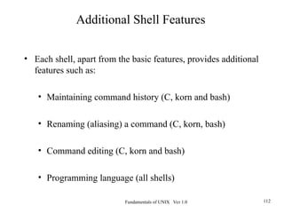 Fundamentals of UNIX Ver 1.0 112
• Each shell, apart from the basic features, provides additional
features such as:
• Maintaining command history (C, korn and bash)
• Renaming (aliasing) a command (C, korn, bash)
• Command editing (C, korn and bash)
• Programming language (all shells)
Additional Shell Features
 