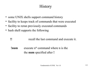 Fundamentals of UNIX Ver 1.0 113
• some UNIX shells support command history
• facility to keeps track of commands that were executed
• facility to rerun previously executed commands
• bash shell supports the following
!! recall the last command and execute it.
!num execute nth
command where n is the
the num specified after !
History
 