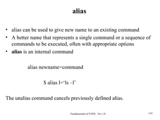 Fundamentals of UNIX Ver 1.0 114
• alias can be used to give new name to an existing command
• A better name that represents a single command or a sequence of
commands to be executed, often with appropriate options
• alias is an internal command
alias newname=command
$ alias l=‘ls –l’
The unalias command cancels previously defined alias.
alias
 