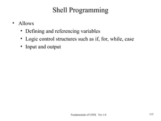Fundamentals of UNIX Ver 1.0 115
• Allows
• Defining and referencing variables
• Logic control structures such as if, for, while, case
• Input and output
Shell Programming
 