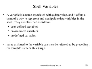 Fundamentals of UNIX Ver 1.0 116
• A variable is a name associated with a data value, and it offers a
symbolic way to represent and manipulate data variables in the
shell. They are classified as follows
• user-defined variables
• environment variables
• predefined variables
• value assigned to the variable can then be referred to by preceding
the variable name with a $ sign.
Shell Variables
 