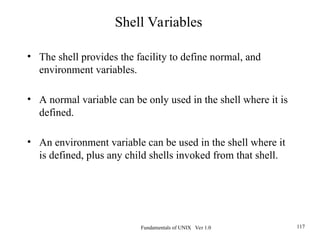Fundamentals of UNIX Ver 1.0 117
• The shell provides the facility to define normal, and
environment variables.
• A normal variable can be only used in the shell where it is
defined.
• An environment variable can be used in the shell where it
is defined, plus any child shells invoked from that shell.
Shell Variables
 