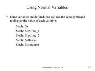 Fundamentals of UNIX Ver 1.0 119
• Once variables are defined, one can use the echo command
to display the value of each variable:
$ echo $x
$ echo $textline_1
$ echo $textline_2
$ echo $allusers
$ echo $usercount
Using Normal Variables
 