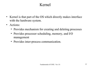 Fundamentals of UNIX Ver 1.0 12
• Kernel is that part of the OS which directly makes interface
with the hardware system.
• Actions:
• Provides mechanism for creating and deleting processes
• Provides processor scheduling, memory, and I/O
management
• Provides inter-process communication.
Kernel
 