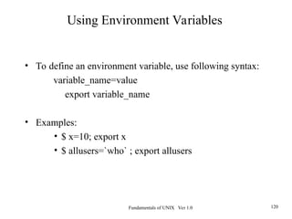 Fundamentals of UNIX Ver 1.0 120
• To define an environment variable, use following syntax:
variable_name=value
export variable_name
• Examples:
• $ x=10; export x
• $ allusers=`who` ; export allusers
Using Environment Variables
 