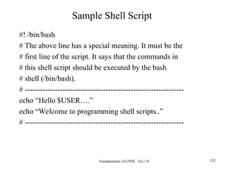 Fundamentals of UNIX Ver 1.0 122
#! /bin/bash
# The above line has a special meaning. It must be the
# first line of the script. It says that the commands in
# this shell script should be executed by the bash
# shell (/bin/bash).
# ---------------------------------------------------------------
echo “Hello $USER….”
echo “Welcome to programming shell scripts..”
# ---------------------------------------------------------------
Sample Shell Script
 