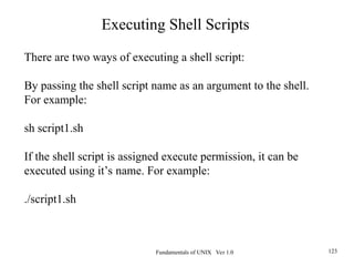 Fundamentals of UNIX Ver 1.0 123
There are two ways of executing a shell script:
By passing the shell script name as an argument to the shell.
For example:
sh script1.sh
If the shell script is assigned execute permission, it can be
executed using it’s name. For example:
./script1.sh
Executing Shell Scripts
 
