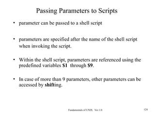 Fundamentals of UNIX Ver 1.0 124
• parameter can be passed to a shell script
• parameters are specified after the name of the shell script
when invoking the script.
• Within the shell script, parameters are referenced using the
predefined variables $1 through $9.
• In case of more than 9 parameters, other parameters can be
accessed by shifting.
Passing Parameters to Scripts
 