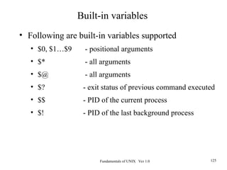 Fundamentals of UNIX Ver 1.0 125
• Following are built-in variables supported
• $0, $1…$9 - positional arguments
• $* - all arguments
• $@ - all arguments
• $? - exit status of previous command executed
• $$ - PID of the current process
• $! - PID of the last background process
Built-in variables
 