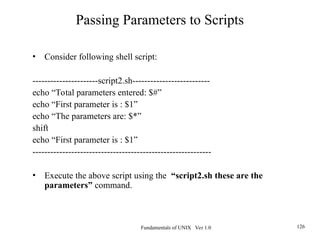 Fundamentals of UNIX Ver 1.0 126
• Consider following shell script:
----------------------script2.sh--------------------------
echo “Total parameters entered: $#”
echo “First parameter is : $1”
echo “The parameters are: $*”
shift
echo “First parameter is : $1”
------------------------------------------------------------
• Execute the above script using the “script2.sh these are the
parameters” command.
Passing Parameters to Scripts
 