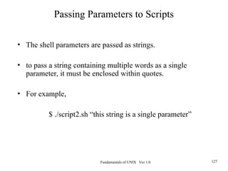 Fundamentals of UNIX Ver 1.0 127
• The shell parameters are passed as strings.
• to pass a string containing multiple words as a single
parameter, it must be enclosed within quotes.
• For example,
$ ./script2.sh “this string is a single parameter”
Passing Parameters to Scripts
 