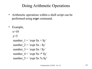 Fundamentals of UNIX Ver 1.0 128
• Arithmetic operations within a shell script can be
performed using expr command.
• Example,
x=10
y=5
number_1 = `expr $x + $y`
number_2 = `expr $x - $y`
number_3 = `expr $x / $y`
number_4 = `expr $x * $y`
number_5 = `expr $x % $y`
Doing Arithmetic Operations
 