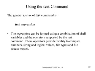 Fundamentals of UNIX Ver 1.0 129
The general syntax of test command is:
test expression
• The expression can be formed using a combination of shell
variables and the operators supported by the test
command. These operators provide facility to compare
numbers, string and logical values, file types and file
access modes.
Using the test Command
 