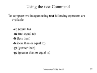 Fundamentals of UNIX Ver 1.0 130
To compare two integers using test following operators are
available:
-eq (equal to)
-ne (not equal to)
-lt (less than)
-le (less than or equal to)
-gt (greater than)
-ge (greater than or equal to)
Using the test Command
 