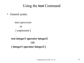 Fundamentals of UNIX Ver 1.0 131
• General syntax
test expression
or
[ expression ]
test integer1 operator integer2
OR
[ integer1 operator integer2 ]
Using the test Command
 