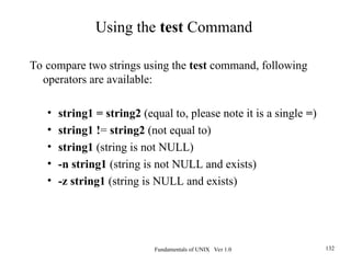 Fundamentals of UNIX Ver 1.0 132
To compare two strings using the test command, following
operators are available:
• string1 = string2 (equal to, please note it is a single =)
• string1 != string2 (not equal to)
• string1 (string is not NULL)
• -n string1 (string is not NULL and exists)
• -z string1 (string is NULL and exists)
Using the test Command
 