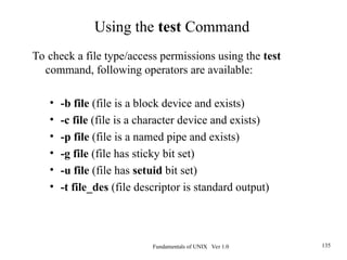 Fundamentals of UNIX Ver 1.0 135
To check a file type/access permissions using the test
command, following operators are available:
• -b file (file is a block device and exists)
• -c file (file is a character device and exists)
• -p file (file is a named pipe and exists)
• -g file (file has sticky bit set)
• -u file (file has setuid bit set)
• -t file_des (file descriptor is standard output)
Using the test Command
 