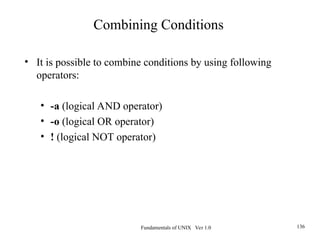 Fundamentals of UNIX Ver 1.0 136
• It is possible to combine conditions by using following
operators:
• -a (logical AND operator)
• -o (logical OR operator)
• ! (logical NOT operator)
Combining Conditions
 