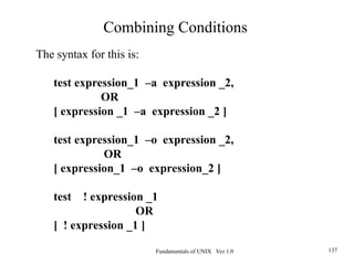 Fundamentals of UNIX Ver 1.0 137
The syntax for this is:
test expression_1 –a expression _2,
OR
[ expression _1 –a expression _2 ]
test expression_1 –o expression _2,
OR
[ expression_1 –o expression_2 ]
test ! expression _1
OR
[ ! expression _1 ]
Combining Conditions
 