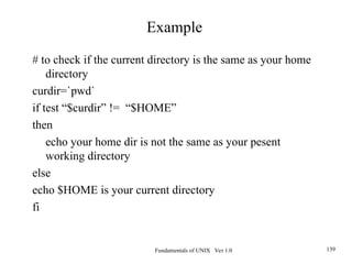 Fundamentals of UNIX Ver 1.0 139
# to check if the current directory is the same as your home
directory
curdir=`pwd`
if test “$curdir” != “$HOME”
then
echo your home dir is not the same as your pesent
working directory
else
echo $HOME is your current directory
fi
Example
 