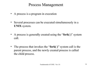 Fundamentals of UNIX Ver 1.0 14
• A process is a program in execution
• Several processes can be executed simultaneously in a
UNIX system.
• A process is generally created using the “fork( )” system
call.
• The process that invokes the “fork( )” system call is the
parent process, and the newly created process is called
the child process.
Process Management
 