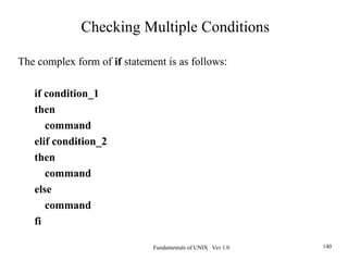 Fundamentals of UNIX Ver 1.0 140
The complex form of if statement is as follows:
if condition_1
then
command
elif condition_2
then
command
else
command
fi
Checking Multiple Conditions
 
