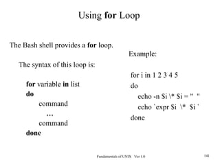 Fundamentals of UNIX Ver 1.0 141
Example:
for i in 1 2 3 4 5
do
echo -n $i * $i = " "
echo `expr $i * $i `
done
The Bash shell provides a for loop.
The syntax of this loop is:
for variable in list
do
command
…
command
done
Using for Loop
 