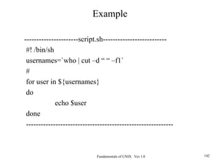 Fundamentals of UNIX Ver 1.0 142
----------------------script.sh--------------------------
#! /bin/sh
usernames=`who | cut –d “ “ –f1`
#
for user in ${usernames}
do
echo $user
done
------------------------------------------------------------
Example
 