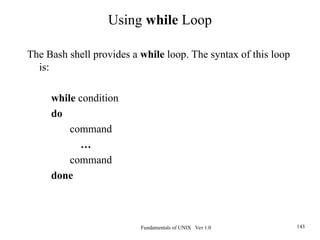 Fundamentals of UNIX Ver 1.0 143
The Bash shell provides a while loop. The syntax of this loop
is:
while condition
do
command
…
command
done
Using while Loop
 