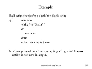 Fundamentals of UNIX Ver 1.0 144
Shell script checks for a blank/non blank string
eg: read nam
while [ -z “$nam” ]
do
read nam
done
echo the string is $nam
the above piece of code keeps accepting string variable nam
until it is non zero in length.
Example
 