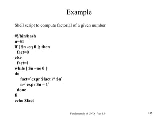 Fundamentals of UNIX Ver 1.0 145
Shell script to compute factorial of a given number
#!/bin/bash
n=$1
if [ $n -eq 0 ]; then
fact=0
else
fact=1
while [ $n –ne 0 ]
do
fact=`expr $fact * $n`
n=`expr $n – 1`
done
fi
echo $fact
Example
 