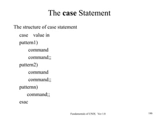 Fundamentals of UNIX Ver 1.0 146
The structure of case statement
case value in
pattern1)
command
command;;
pattern2)
command
command;;
patternn)
command;;
esac
The case Statement
 