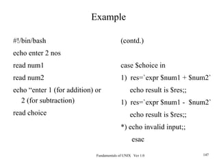 Fundamentals of UNIX Ver 1.0 147
#!/bin/bash
echo enter 2 nos
read num1
read num2
echo “enter 1 (for addition) or
2 (for subtraction)
read choice
Example
(contd.)
case $choice in
1) res=`expr $num1 + $num2`
echo result is $res;;
1) res=`expr $num1 - $num2`
echo result is $res;;
*) echo invalid input;;
esac
 