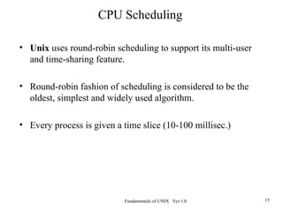 Fundamentals of UNIX Ver 1.0 15
• Unix uses round-robin scheduling to support its multi-user
and time-sharing feature.
• Round-robin fashion of scheduling is considered to be the
oldest, simplest and widely used algorithm.
• Every process is given a time slice (10-100 millisec.)
CPU Scheduling
 
