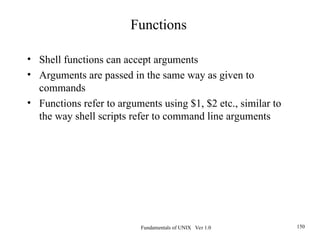 Fundamentals of UNIX Ver 1.0 150
• Shell functions can accept arguments
• Arguments are passed in the same way as given to
commands
• Functions refer to arguments using $1, $2 etc., similar to
the way shell scripts refer to command line arguments
Functions
 