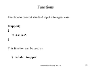 Fundamentals of UNIX Ver 1.0 151
Function to convert standard input into upper case
toupper()
{
tr a-z A-Z
}
This function can be used as
$ cat abc | toupper
Functions
 