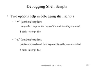 Fundamentals of UNIX Ver 1.0 152
• Two options help in debugging shell scripts
– “-v” (verbose) option:
causes shell to print the lines of the script as they are read.
$ bash –v script-file
– “-x” (verbose) option:
prints commands and their arguments as they are executed.
$ bash –x script-file
Debugging Shell Scripts
 