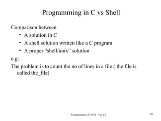Fundamentals of UNIX Ver 1.0 153
Comparison between
• A solution in C
• A shell solution written like a C program
• A proper “shell/unix” solution
e.g:
The problem is to count the no of lines in a file ( the file is
called the_file)
Programming in C vs Shell
 