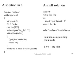 Fundamentals of UNIX Ver 1.0 154
#include <stdio.h>
void main(void)
{
int lcount=0;
FILE *infile;
char line[500];
infile=fopen("the_file","r");
while(!feof(infile))
{
fgets(line,500,infile);
lcount ++;
}
printf("no of lines is %dn",lcount);
}
A solution in C
count=0
while read line
do
count=`expr $count + 1`
done < the_file
echo Number of lines is $count
A shell solution
Solution using existing
commands
$ wc –l the_file
 