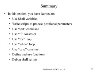 Fundamentals of UNIX Ver 1.0 155
Summary
• In this session, you have learned to:
• Use Shell variables
• Write scripts to process positional parameters
• Use “test” command
• Use “if” construct
• Use “for” loop
• Use “while” loop
• Use “case” construct
• Define and use functions
• Debug shell scripts
 
