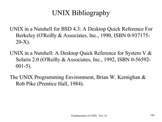 Fundamentals of UNIX Ver 1.0 156
UNIX Bibliography
UNIX in a Nutshell for BSD 4.3: A Desktop Quick Reference For
Berkeley (O'Reilly & Associates, Inc., 1990, ISBN 0-937175-
20-X).
UNIX in a Nutshell: A Desktop Quick Reference for System V &
Solaris 2.0 (O'Reilly & Associates, Inc., 1992, ISBN 0-56592-
001-5).
The UNIX Programming Environment, Brian W. Kernighan &
Rob Pike (Prentice Hall, 1984).
 
