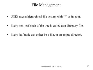 Fundamentals of UNIX Ver 1.0 17
• UNIX uses a hierarchical file system with “/” as its root.
• Every non-leaf node of the tree is called as a directory file.
• Every leaf node can either be a file, or an empty directory
File Management
 