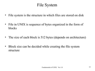 Fundamentals of UNIX Ver 1.0 19
• File system is the structure in which files are stored on disk
• File in UNIX is sequence of bytes organized in the form of
blocks
• The size of each block is 512 bytes (depends on architecture)
• Block size can be decided while creating the file system
structure
File System
 