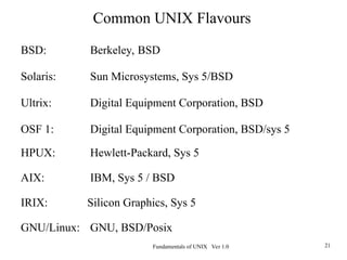 Fundamentals of UNIX Ver 1.0 21
BSD: Berkeley, BSD
Solaris: Sun Microsystems, Sys 5/BSD
Ultrix: Digital Equipment Corporation, BSD
OSF 1: Digital Equipment Corporation, BSD/sys 5
HPUX: Hewlett-Packard, Sys 5
AIX: IBM, Sys 5 / BSD
IRIX: Silicon Graphics, Sys 5
GNU/Linux: GNU, BSD/Posix
Common UNIX Flavours
 