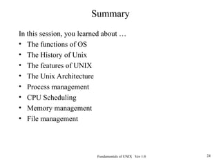 Fundamentals of UNIX Ver 1.0 24
Summary
In this session, you learned about …
• The functions of OS
• The History of Unix
• The features of UNIX
• The Unix Architecture
• Process management
• CPU Scheduling
• Memory management
• File management
 